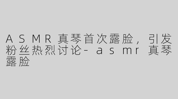 ASMR真琴首次露脸，引发粉丝热烈讨论-asmr真琴露脸