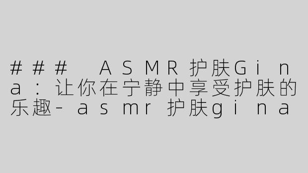 ### ASMR护肤Gina：让你在宁静中享受护肤的乐趣-asmr护肤gina