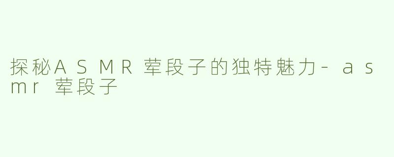 探秘ASMR荤段子的独特魅力-asmr荤段子