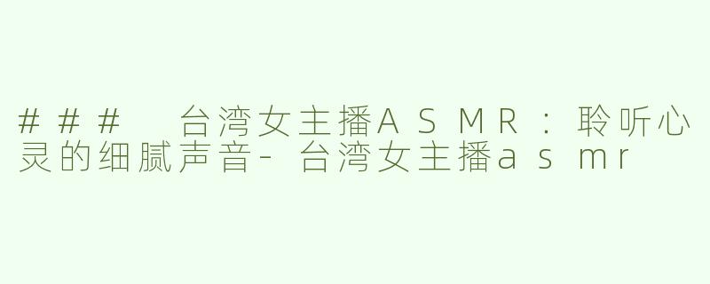 ### 台湾女主播ASMR：聆听心灵的细腻声音-台湾女主播asmr