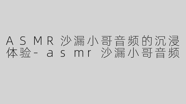 ASMR沙漏小哥音频的沉浸体验