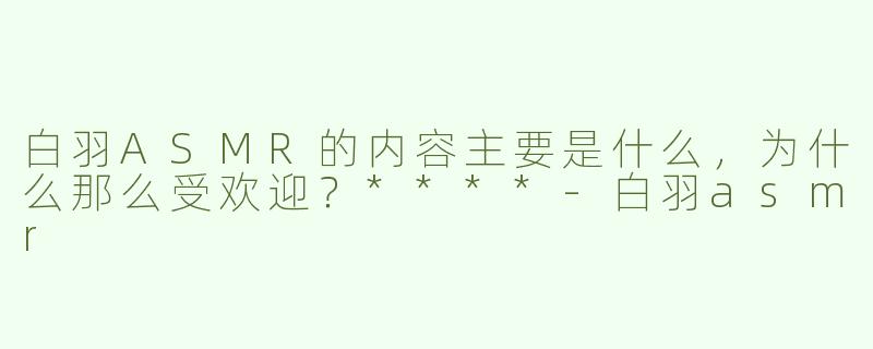 白羽ASMR的内容主要是什么，为什么那么受欢迎？****