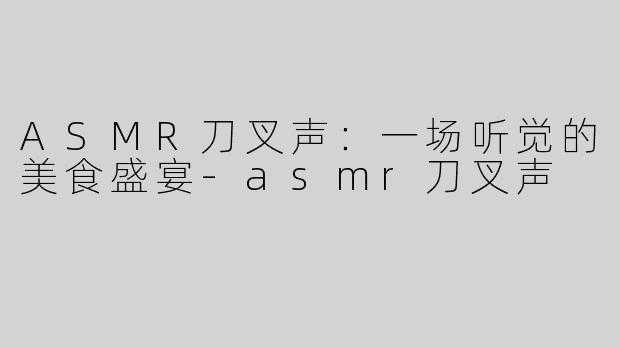ASMR刀叉声：一场听觉的美食盛宴-asmr刀叉声