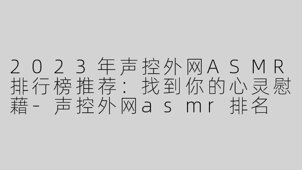 2023年声控外网ASMR排行榜推荐：找到你的心灵慰藉