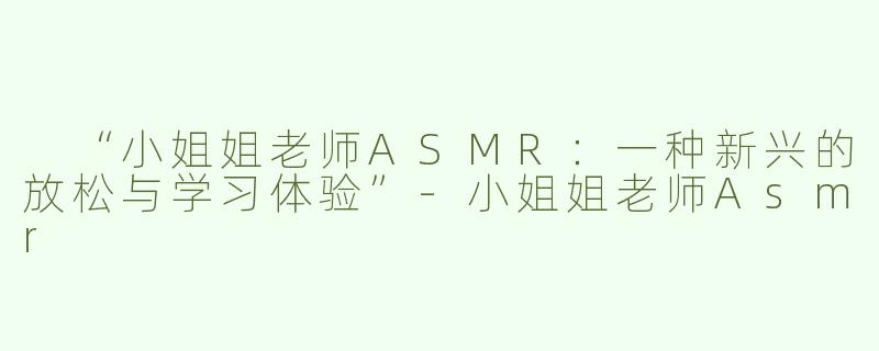  “小姐姐老师ASMR：一种新兴的放松与学习体验”-小姐姐老师Asmr