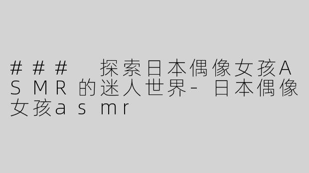 ### 探索日本偶像女孩ASMR的迷人世界-日本偶像女孩asmr