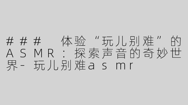 ### 体验“玩儿别难”的ASMR：探索声音的奇妙世界-玩儿别难asmr