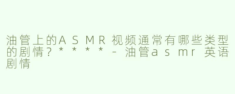 油管上的ASMR视频通常有哪些类型的剧情？****