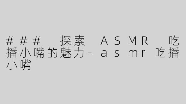### 探索 ASMR 吃播小嘴的魅力-asmr吃播小嘴
