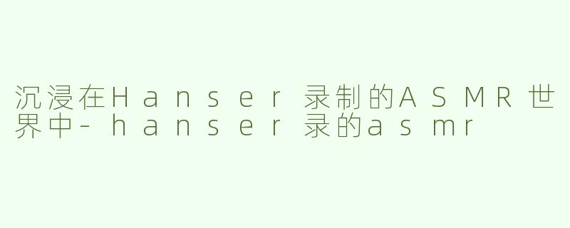 沉浸在Hanser录制的ASMR世界中-hanser录的asmr