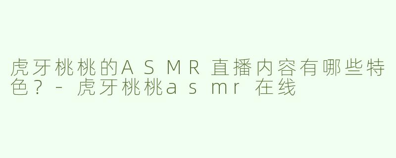 虎牙桃桃的ASMR直播内容有哪些特色？-虎牙桃桃asmr在线