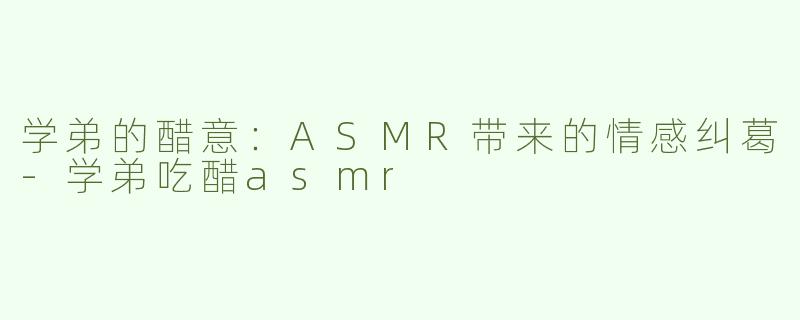 学弟的醋意：ASMR带来的情感纠葛-学弟吃醋asmr