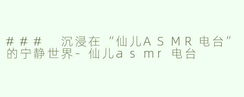 ### 沉浸在“仙儿ASMR电台”的宁静世界-仙儿asmr电台