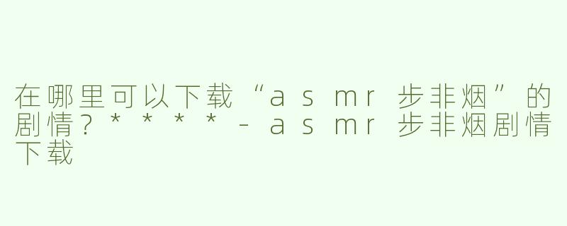 在哪里可以下载“asmr步非烟”的剧情？****