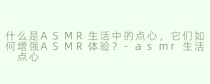 什么是ASMR生活中的点心，它们如何增强ASMR体验？