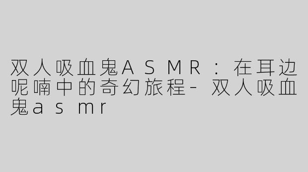 双人吸血鬼ASMR：在耳边呢喃中的奇幻旅程-双人吸血鬼asmr