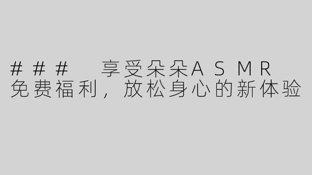 ### 享受朵朵ASMR 免费福利，放松身心的新体验