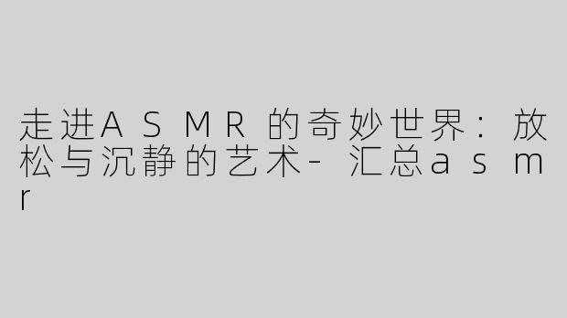走进ASMR的奇妙世界：放松与沉静的艺术-汇总asmr