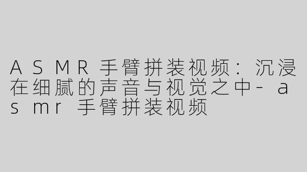 ASMR手臂拼装视频：沉浸在细腻的声音与视觉之中-asmr手臂拼装视频