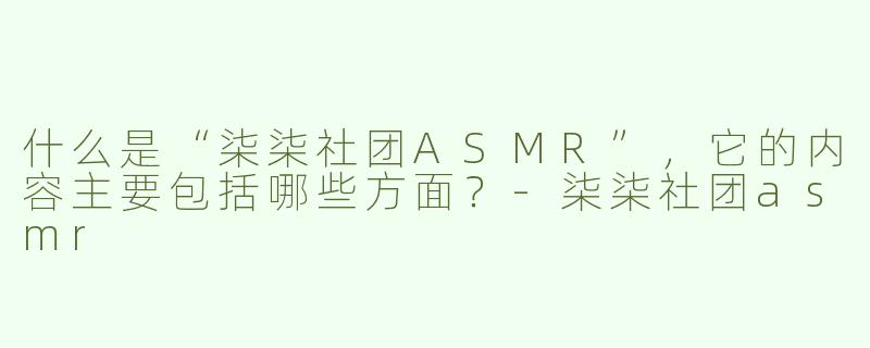 什么是“柒柒社团ASMR”，它的内容主要包括哪些方面？-柒柒社团asmr