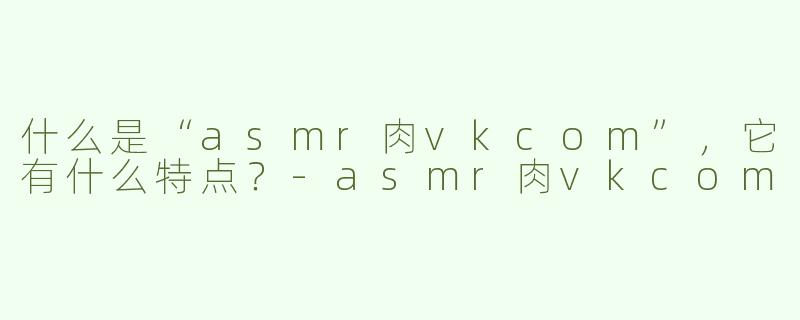 什么是“asmr肉vkcom”，它有什么特点？