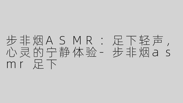 步非烟ASMR：足下轻声，心灵的宁静体验-步非烟asmr足下