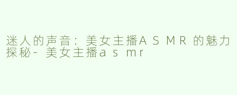 迷人的声音：美女主播ASMR的魅力探秘-美女主播asmr