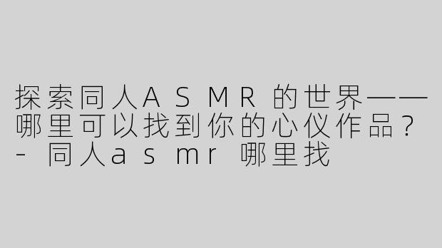 探索同人ASMR的世界——哪里可以找到你的心仪作品？-同人asmr哪里找