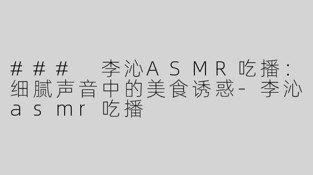 ### 李沁ASMR吃播：细腻声音中的美食诱惑-李沁asmr吃播