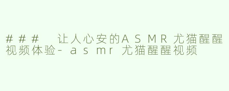 ### 让人心安的ASMR尤猫醒醒视频体验-asmr尤猫醒醒视频