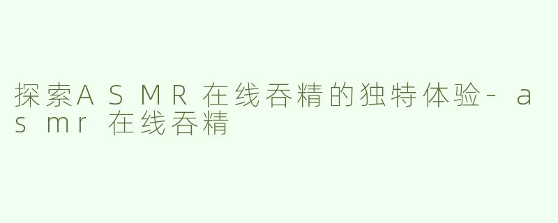 探索ASMR在线吞精的独特体验-asmr在线吞精