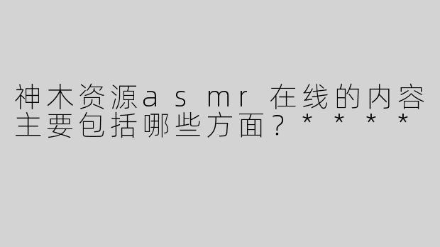 神木资源asmr在线的内容主要包括哪些方面？****