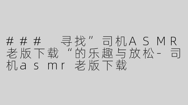 ### 寻找”司机ASMR老版下载“的乐趣与放松-司机asmr老版下载