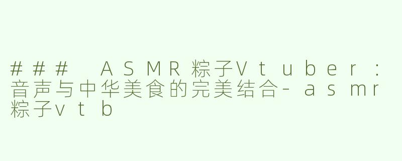 ### ASMR粽子Vtuber：音声与中华美食的完美结合-asmr粽子vtb