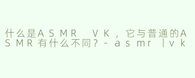 什么是ASMR VK，它与普通的ASMR有什么不同？