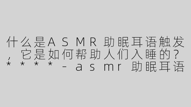 什么是ASMR助眠耳语触发，它是如何帮助人们入睡的？****-asmr助眠耳语触发