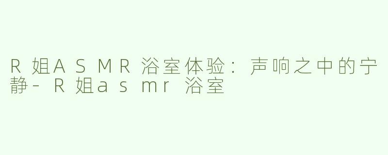 R姐ASMR浴室体验：声响之中的宁静-R姐asmr浴室