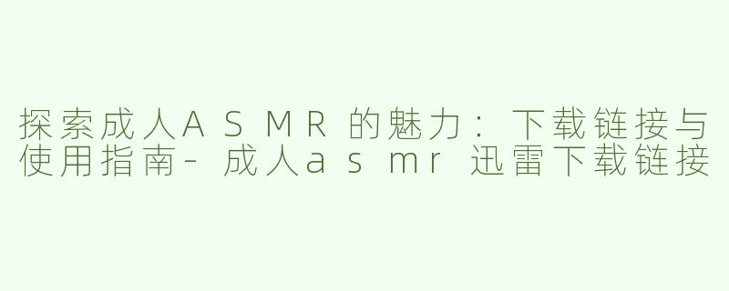 探索成人ASMR的魅力：下载链接与使用指南-成人asmr迅雷下载链接