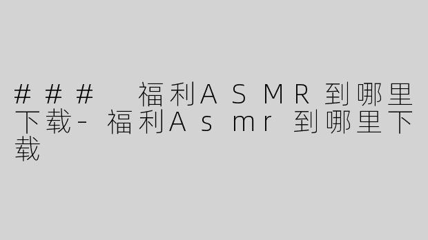### 福利ASMR到哪里下载