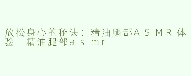 放松身心的秘诀：精油腿部ASMR体验-精油腿部asmr