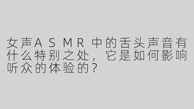 女声ASMR中的舌头声音有什么特别之处，它是如何影响听众的体验的？