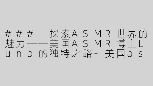 ### 探索ASMR世界的魅力——美国ASMR博主Luna的独特之路-美国asmr博主luna