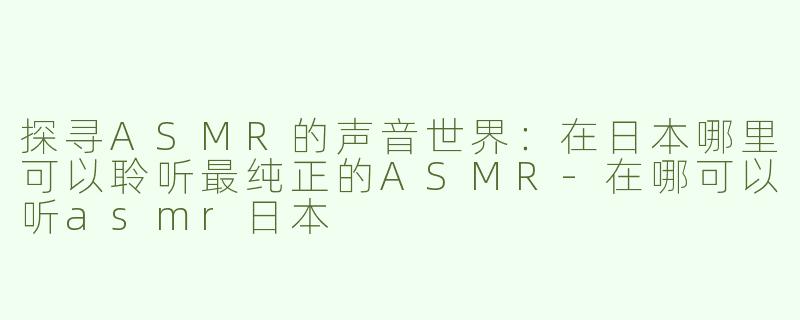 探寻ASMR的声音世界：在日本哪里可以聆听最纯正的ASMR-在哪可以听asmr日本