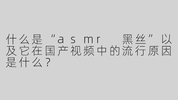 什么是“asmr 黑丝”以及它在国产视频中的流行原因是什么？