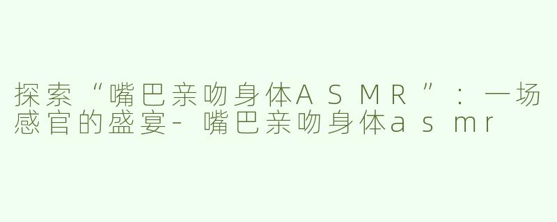探索“嘴巴亲吻身体ASMR”：一场感官的盛宴-嘴巴亲吻身体asmr