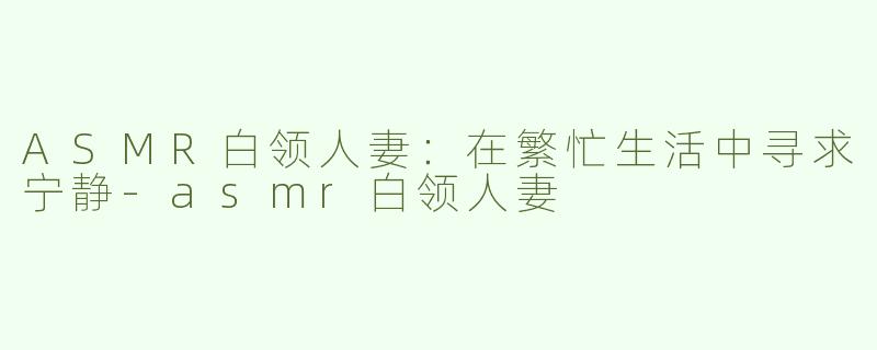 ASMR白领人妻：在繁忙生活中寻求宁静-asmr白领人妻