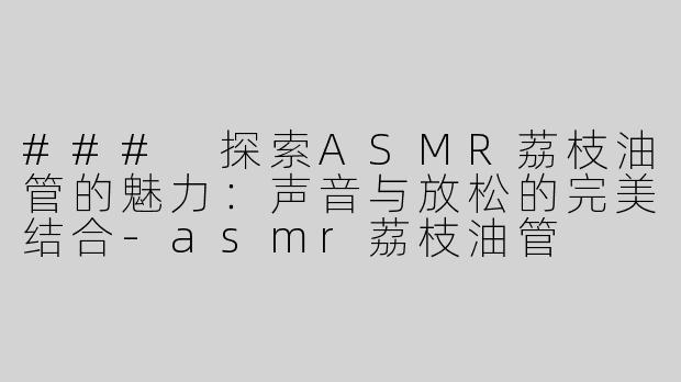### 探索ASMR荔枝油管的魅力：声音与放松的完美结合-asmr荔枝油管
