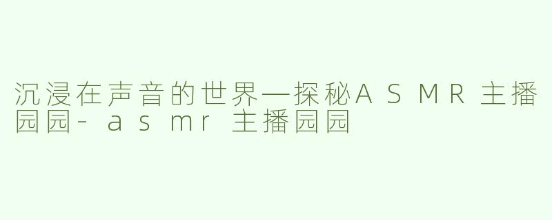 沉浸在声音的世界—探秘ASMR主播园园-asmr主播园园