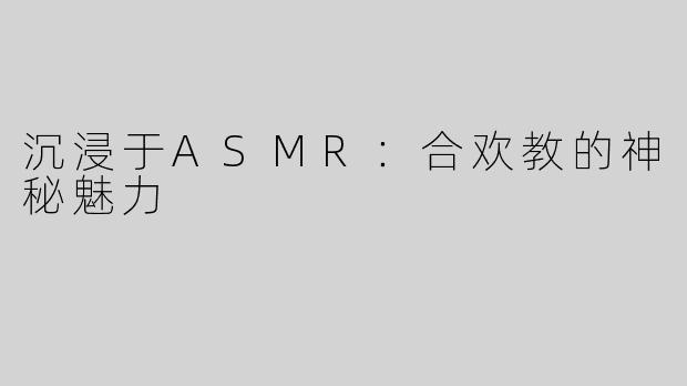沉浸于ASMR：合欢教的神秘魅力