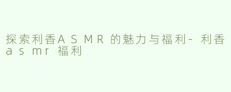 探索利香ASMR的魅力与福利-利香asmr福利